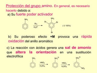 Protección del grupo amino. En general, es necesario
hacerlo debido a:
 a) Su fuerte poder activador
                                 NH2
           NH2
                            Br         Br
                 Br2
                                            ( + 100%)
                                              -
                 H3O+

                                 Br

 b) Su poderoso efecto +M provoca una                   rápida
 oxidación del anillo aromático
c) La reacción con ácidos genera una sal de amonio
que altera la orientación en una sustitución
electrofílica    NH            NH          NH3
                 2                     3

                        HNO3                HNO3
                        H2SO4               H2SO4
                                                        NO2
 
