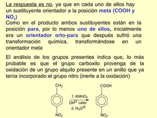 La respuesta es no, ya que en cada uno de ellos hay
un sustituyente orientador a la posición meta (COOH y
NO2)
Como en el producto ambos sustituyentes están en la
posición para, por lo menos uno de ellos, inicialmente
era un orientador orto-para que después sufrió una
transformación química, transformándose en un
orientador meta
El análisis de los grupos presentes indica que, lo más
probable es que el grupo carboxilo provenga de la
oxidación de un grupo alquilo presente en un anillo que ya
tenía incorporado el grupo nitro (inerte a la oxidación)
                    CH3                COOH

                           1. KMnO4
                          OH calor
                           2. H3O
                    NO2                NO2
 