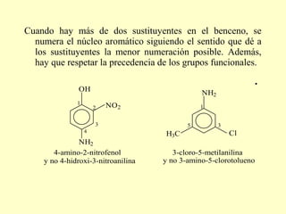 Cuando hay más de dos sustituyentes en el benceno, se
  numera el núcleo aromático siguiendo el sentido que dé a
  los sustituyentes la menor numeración posible. Además,
  hay que respetar la precedencia de los grupos funcionales.

               OH                              NH2
              1
                      2   NO2                  1


                      3                    5         3
                  4                                      Cl
                                    H3C
               NH2
       4-amino-2-nitrofenol            3-cloro-5-metilanilina
    y no 4-hidroxi-3-nitroanilina   y no 3-amino-5-clorotolueno
 