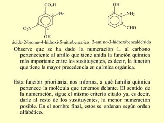 CO2H                              OH
                1                                3         NH2
                        2   Br                         2

            5                                          1
     O 2N           4                                      CHO

               OH
ácido 2-bromo-4-hidroxi-5-nitrobenzoico 2-amino-3-hidroxibenzaldehido
Observe que se ha dado la numeración 1, al carbono
  perteneciente al anillo que tiene unida la función química
  más importante entre los sustituyentes, es decir, la función
  que tiene la mayor precedencia en química orgánica.

Esta función prioritaria, nos informa, a qué familia química
  pertenece la molécula que tenemos delante. El sentido de
  la numeración, sigue el mismo criterio citado ya, es decir,
  darle al resto de los sustituyentes, la menor numeración
  posible. En el nombre final, estos se ordenan según orden
  alfabético.
 