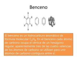 Benceno
El benceno es un hidrocarburo aromático de
fórmula molecular C6H6, En el benceno cada átomo
de carbono ocupa el vértice de un hexágono
regular, aparentemente tres de las cuatro valencias
de los átomos de carbono se utilizan para unir
átomos de carbono contiguos entre sí,
 