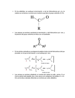  En los aldehídos se sustituye la terminación -o de los hidrocarburos por -al y la
cadena se comienza a numerar por el extremo que lleva el grupo carbonilo (C=O).
 Las cetonas se nombran cambiando la terminación -o del hidrocarburo por -ona, y
la posición del grupo carbonilo se indica con un localizador.
 En los ácidos carboxílicos se antepone la palabra ácido a la del hidrocarburo del que
proceden, en el que la terminación -o se sustituye por -oico.
 Las aminas se nombran añadiendo al nombre del radical el sufijo -amina. Si un
mismo radical está repetido dos o tres veces se le anteponen los prefijos di- o tri-.
Si la amina lleva radicales diferentes se nombran por orden alfabético.
 