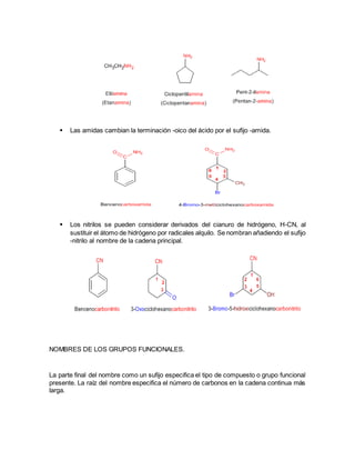  Las amidas cambian la terminación -oico del ácido por el sufijo -amida.
 Los nitrilos se pueden considerar derivados del cianuro de hidrógeno, H-CN, al
sustituir el átomo de hidrógeno por radicales alquilo. Se nombran añadiendo el sufijo
-nitrilo al nombre de la cadena principal.
NOMBRES DE LOS GRUPOS FUNCIONALES.
La parte final del nombre como un sufijo especifica el tipo de compuesto o grupo funcional
presente. La raíz del nombre especifica el número de carbonos en la cadena continua más
larga.
 