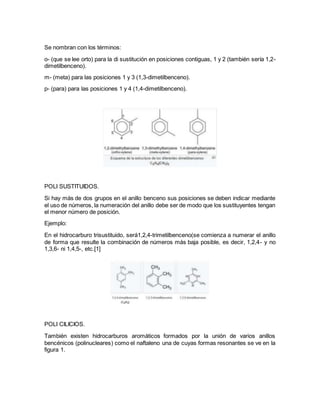 Se nombran con los términos:
o- (que se lee orto) para la di sustitución en posiciones contiguas, 1 y 2 (también sería 1,2-
dimetilbenceno).
m- (meta) para las posiciones 1 y 3 (1,3-dimetilbenceno).
p- (para) para las posiciones 1 y 4 (1,4-dimetilbenceno).
POLI SUSTITUIDOS.
Si hay más de dos grupos en el anillo benceno sus posiciones se deben indicar mediante
el uso de números, la numeración del anillo debe ser de modo que los sustituyentes tengan
el menor número de posición.
Ejemplo:
En el hidrocarburo trisustituido, será1,2,4-trimetilbenceno(se comienza a numerar el anillo
de forma que resulte la combinación de números más baja posible, es decir, 1,2,4- y no
1,3,6- ni 1,4,5-, etc.[1]
POLI CILICIOS.
También existen hidrocarburos aromáticos formados por la unión de varios anillos
bencénicos (polinucleares) como el naftaleno una de cuyas formas resonantes se ve en la
figura 1.
 