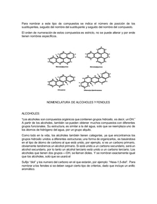 Para nombrar a este tipo de compuestos se indica el número de posición de los
sustituyentes, seguido del nombre del sustituyente y seguido del nombre del compuesto.
El orden de numeración de estos compuestos es estricto, no se puede alterar y por ende
tienen nombres específicos.
NOMENCLATURA DE ALCOHOLES Y FENOLES
ALCOHOLES:
“Los alcoholes son compuestos orgánicos que contienen grupos hidroxilo, es decir, un  OH.”
A partir de los alcoholes, también se pueden obtener muchos compuestos con diferentes
grupos funcionales. Su estructura, es similar a la del agua, solo que se reemplaza uno de
los átomos de hidrógeno del agua, por un grupo alquilo.
Como todo en la vida, los alcoholes también tienen categorías, ya que encontramos los
grupos hidroxilo unidos a diferentes estructuras; una forma de organizarlos, es basándose
en el tipo de átomo de carbono al que está unido, por ejemplo, si es un carbono primario,
obviamente tendremos un alcohol primario. Si está unido a un carbono secundario, será un
alcohol secundario, por lo tanto un alcohol terciario está unido a un carbono terciario. Los
alcoholes que tienen dos grupos — OH, se llaman dioles. Y se nombran exactamente igual
que los alcoholes, solo que se usará el
Sufijo “diol” y los numero del carbono en el que estarán, por ejemplo: “Hexa-1,5-diol”. Para
nombrar a los fenoles si se deben seguir cierto tipo de criterios, dado que incluye un anillo
aromático.
 