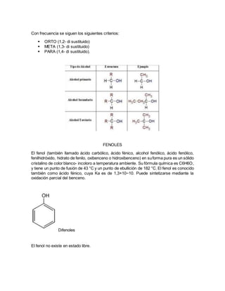 Con frecuencia se siguen los siguientes criterios:
 ORTO (1,2- di sustituido)
 META (1,3- di sustituido)
 PARA (1,4- di sustituido).
FENOLES
El fenol (también llamado ácido carbólico, ácido fénico, alcohol fenólico, ácido fenólico,
fenilhidróxido, hidrato de fenilo, oxibenceno o hidroxibenceno) en suforma pura es un sólido
cristalino de color blanco- incoloro a temperatura ambiente. Su fórmula química es C6H6O,
y tiene un punto de fusión de 43 °C y un punto de ebullición de 182 °C. El fenol es conocido
también como ácido fénico, cuya Ka es de 1,3×10−10. Puede sintetizarse mediante la
oxidación parcial del benceno.
Difenoles
El fenol no existe en estado libre.
 