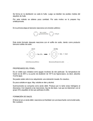 Se forma en la destilación se cada la hulla. Luego se destilan los aceites medios del
alquitrán de hulla.
Por este método se obtiene poca cantidad. Por este motivo se lo prepara hoy
sintéticamente.
En la primera etapa el benceno reacciona con el ácido sulfúrico:
Este ácido formado después reacciona con el sulfito de sodio, dando como producto
benceno sulfato de sodio.
PROPIEDADES DEL FENOL.
Es un sólido que cristaliza como agujas incoloras de olor particular. Su temperatura de
fusión es de 38°C y su punto de ebullición de 181°C.es higroscópico, es decir, absorbe
mucha agua.
Se puede oxidar ante la luz adquiriendo una coloración rosada. Es cáustico.
Es poco soluble en agua. Muy soluble en éter y alcohol.
Químicamente se comporta como ácido débil. Produce por lo tanto iones hidrógeno al
disociarse. Con respecto a las reacciones, hay de dos tipos. Las que se relacionan con el
grupo OH y aquellas en las que participa el anillo.
FORMACIÓN DE SALES.
El fenol al ser un ácido débil, reacciona con facilidad con una base fuerte como la del sodio,
litio o potasio.
 