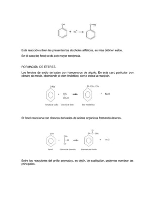 Esta reacción si bien las presentan los alcoholes alifáticos, es más débil en estos.
En el caso del fenol se da con mayor tendencia.
FORMACIÓN DE ÉTERES.
Los fenatos de sodio se tratan con halogenuros de alquilo. En este caso particular con
cloruro de metilo, obteniendo el éter feniletílico como indica la reacción.
El fenol reacciona con cloruros derivados de ácidos orgánicos formando ésteres.
Entre las reacciones del anillo aromático, es decir, de sustitución, podemos nombrar las
principales.
 