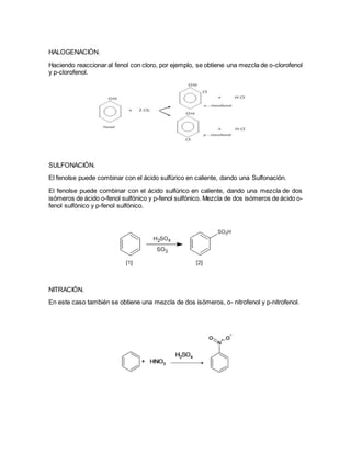 HALOGENACIÓN.
Haciendo reaccionar al fenol con cloro, por ejemplo, se obtiene una mezcla de o-clorofenol
y p-clorofenol.
SULFONACIÓN.
El fenolse puede combinar con el ácido sulfúrico en caliente, dando una Sulfonación.
El fenolse puede combinar con el ácido sulfúrico en caliente, dando una mezcla de dos
isómeros de ácido o-fenol sulfónico y p-fenol sulfónico. Mezcla de dos isómeros de ácido o-
fenol sulfónico y p-fenol sulfónico.
NITRACIÓN.
En este caso también se obtiene una mezcla de dos isómeros, o- nitrofenol y p-nitrofenol.
 