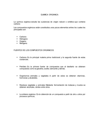 QUIMICA ORGANICA
La química orgánica estudia las sustancias de origen natural o sintético que contiene
carbono
Los compuestos orgánicos están constituidos unos pocos elementos entres los cuales los
principales son:
 Carbono
 Hidrogeno
 Oxigeno
 Nitrógeno
FUENTES DE LOS COMPUESTOS ORGÁNICOS
 Carbono: Es la principal materia prima tradicional y la segunda fuente de estas
sustancias.
 Petróleo: Es la primera fuente de compuestos que al destilarlo se obtienen
compuestos como la gasolina, aceite, lubricante y demás.
 Organismos animales y vegetales: A partir de estos se obtienen vitaminas,
hormonas y alcaloides.
 Residuos vegetales y animales: Mediante fermentación de melazas y muslos se
obtienen alcoholes, ácidos entre otros.
 La síntesis orgánica: Es la obtención de un compuesto a partir de otro u otros por
procesos químicos.
 