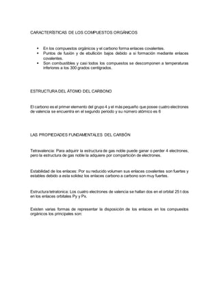 CARACTERÍSTICAS DE LOS COMPUESTOS ORGÁNICOS
 En los compuestos orgánicos y el carbono forma enlaces covalentes.
 Puntos de fusión y de ebullición bajos debido a si formación mediante enlaces
covalentes.
 Son combustibles y casi todos los compuestos se descomponen a temperaturas
inferiores a los 300 grados centígrados.
ESTRUCTURA DEL ÁTOMO DEL CARBONO
El carbono es el primer elemento del grupo 4 y el más pequeño que posee cuatro electrones
de valencia se encuentra en el segundo periodo y su número atómico es 6
LAS PROPIEDADES FUNDAMENTALES DEL CARBÓN
Tetravalencia: Para adquirir la estructura de gas noble puede ganar o perder 4 electrones,
pero la estructura de gas noble la adquiere por compartición de electrones.
Estabilidad de los enlaces: Por su reducido volumen sus enlaces covalentes son fuertes y
estables debido a esta solidez los enlaces carbono a carbono son muy fuertes.
Estructura tetratonica: Los cuatro electrones de valencia se hallan dos en el orbital 25 t dos
en los enlaces orbitales Py y Px.
Existen varias formas de representar la disposición de los enlaces en los compuestos
orgánicos los principales son:
 