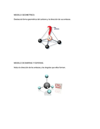 MODELO GEOMETRICO.
Destaca la forma geométrica del carbono y la dirección de sus enlaces.
MODELO DE BARRAS Y ESFERAS.
Indica la dirección de los enlaces y los ángulos que ellos forman.
 