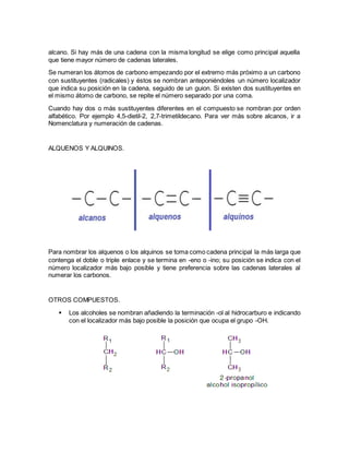 alcano. Si hay más de una cadena con la misma longitud se elige como principal aquella
que tiene mayor número de cadenas laterales.
Se numeran los átomos de carbono empezando por el extremo más próximo a un carbono
con sustituyentes (radicales) y éstos se nombran anteponiéndoles un número localizador
que indica su posición en la cadena, seguido de un guion. Si existen dos sustituyentes en
el mismo átomo de carbono, se repite el número separado por una coma.
Cuando hay dos o más sustituyentes diferentes en el compuesto se nombran por orden
alfabético. Por ejemplo 4,5-dietil-2, 2,7-trimetildecano. Para ver más sobre alcanos, ir a
Nomenclatura y numeración de cadenas.
ALQUENOS Y ALQUINOS.
Para nombrar los alquenos o los alquinos se toma como cadena principal la más larga que
contenga el doble o triple enlace y se termina en -eno o -ino; su posición se indica con el
número localizador más bajo posible y tiene preferencia sobre las cadenas laterales al
numerar los carbonos.
OTROS COMPUESTOS.
 Los alcoholes se nombran añadiendo la terminación -ol al hidrocarburo e indicando
con el localizador más bajo posible la posición que ocupa el grupo -OH.
 