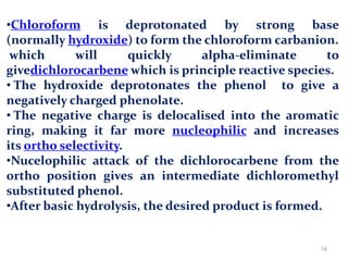 •Chloroform is deprotonated by strong base
(normally hydroxide) to form the chloroform carbanion.
which will quickly alpha-eliminate to
givedichlorocarbene which is principle reactive species.
• The hydroxide deprotonates the phenol to give a
negatively charged phenolate.
• The negative charge is delocalised into the aromatic
ring, making it far more nucleophilic and increases
its ortho selectivity.
•Nucelophilic attack of the dichlorocarbene from the
ortho position gives an intermediate dichloromethyl
substituted phenol.
•After basic hydrolysis, the desired product is formed.
14
 