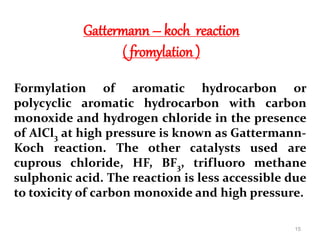 Gattermann – koch reaction
( fromylation )
Formylation of aromatic hydrocarbon or
polycyclic aromatic hydrocarbon with carbon
monoxide and hydrogen chloride in the presence
of AlCl3 at high pressure is known as Gattermann-
Koch reaction. The other catalysts used are
cuprous chloride, HF, BF3, trifluoro methane
sulphonic acid. The reaction is less accessible due
to toxicity of carbon monoxide and high pressure.
15
 