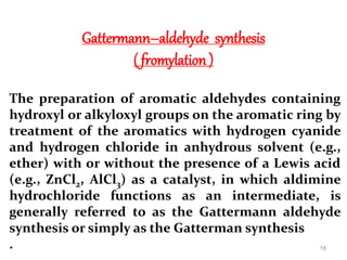 Gattermann–aldehyde synthesis
( fromylation )
The preparation of aromatic aldehydes containing
hydroxyl or alkyloxyl groups on the aromatic ring by
treatment of the aromatics with hydrogen cyanide
and hydrogen chloride in anhydrous solvent (e.g.,
ether) with or without the presence of a Lewis acid
(e.g., ZnCl2, AlCl3) as a catalyst, in which aldimine
hydrochloride functions as an intermediate, is
generally referred to as the Gattermann aldehyde
synthesis or simply as the Gatterman synthesis
. 18
 