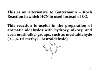This is an alternative to Gattermann – Koch
Reaction in which HCN in used instead of CO.
This reaction is useful in the preparation of
aromatic aldehydes with hydroxy, alkoxy, and
even mutli-alkyl groups, such as mesitaldehyde
( 2,4,6- tri methyl – benzaldehyde)
19
 