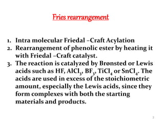 Fries rearrangement
1. Intra molecular Friedal –Craft Acylation
2. Rearrangement of phenolic ester by heating it
with Friedal –Craft catalyst.
3. The reaction is catalyzed by Brønsted or Lewis
acids such as HF, AlCl3, BF3, TiCl4 or SnCl4. The
acids are used in excess of the stoichiometric
amount, especially the Lewis acids, since they
form complexes with both the starting
materials and products.
2
 
