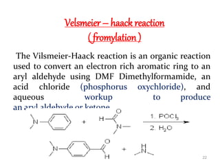 Velsmeier – haack reaction
( fromylation )
The Vilsmeier-Haack reaction is an organic reaction
used to convert an electron rich aromatic ring to an
aryl aldehyde using DMF Dimethylformamide, an
acid chloride (phosphorus oxychloride), and
aqueous workup to produce
an aryl aldehyde or ketone.
22
 