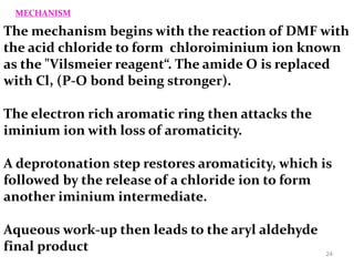The mechanism begins with the reaction of DMF with
the acid chloride to form chloroiminium ion known
as the "Vilsmeier reagent“. The amide O is replaced
with Cl, (P-O bond being stronger).
The electron rich aromatic ring then attacks the
iminium ion with loss of aromaticity.
A deprotonation step restores aromaticity, which is
followed by the release of a chloride ion to form
another iminium intermediate.
Aqueous work-up then leads to the aryl aldehyde
final product
MECHANISM
24
 