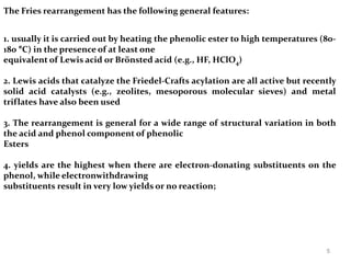 The Fries rearrangement has the following general features:
1. usually it is carried out by heating the phenolic ester to high temperatures (80-
180 °C) in the presence of at least one
equivalent of Lewis acid or Brönsted acid (e.g., HF, HClO4)
2. Lewis acids that catalyze the Friedel-Crafts acylation are all active but recently
solid acid catalysts (e.g., zeolites, mesoporous molecular sieves) and metal
triflates have also been used
3. The rearrangement is general for a wide range of structural variation in both
the acid and phenol component of phenolic
Esters
4. yields are the highest when there are electron-donating substituents on the
phenol, while electronwithdrawing
substituents result in very low yields or no reaction;
5
 
