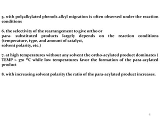 5. with polyalkylated phenols alkyl migration is often observed under the reaction
conditions
6. the selectivity of the rearrangement to give ortho or
para- substituted products largely depends on the reaction conditions
(temperature, type, and amount of catalyst,
solvent polarity, etc.)
7. at high temperatures without any solvent the ortho-acylated product dominates (
TEMP > 370 OC while low temperatures favor the formation of the para-acylated
product
8. with increasing solvent polarity the ratio of the para-acylated product increases.
6
 