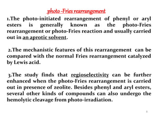 photo-Fries rearrangement
1.The photo-initiated rearrangement of phenyl or aryl
esters is generally known as the photo-Fries
rearrangement or photo-Fries reaction and usually carried
out in an aprotic solvent.
2.The mechanistic features of this rearrangement can be
compared with the normal Fries rearrangement catalyzed
by Lewis acid.
3.The study finds that regioselectivity can be further
enhanced when the photo-Fries rearrangement is carried
out in presence of zeolite. Besides phenyl and aryl esters,
several other kinds of compounds can also undergo the
hemolytic cleavage from photo-irradiation.
8
 