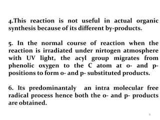 4.This reaction is not useful in actual organic
synthesis because of its different by-products.
5. In the normal course of reaction when the
reaction is irradiated under nirtogen atmosphere
with UV light, the acyl group migrates from
phenolic oxygen to the C atom at o- and p-
positions to form 0- and p- substituted products.
6. Its predominantaly an intra molecular free
radical process hence both the o- and p- products
are obtained.
9
 