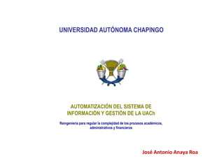 UNIVERSIDAD AUTÓNOMA CHAPINGO
AUTOMATIZACIÓN DEL SISTEMA DE
INFORMACIÓN Y GESTIÓN DE LA UACh
Reingeniería para regular la complejidad de los procesos académicos,
administrativos y financieros
José Antonio Anaya Roa
 