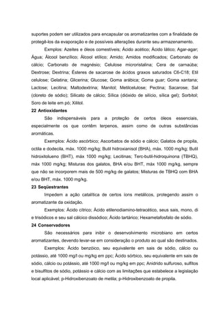 suportes podem ser utilizados para encapsular os aromatizantes com a finalidade de
protegê-los da evaporação e de possíveis alterações durante seu armazenamento.
Exmplos: Azeites e óleos comestíveis; Ácido acético; Ácido lático; Agar-agar;
Água; Álcool benzílico; Álcool etílico; Amido; Amidos modificados; Carbonato de
cálcio; Carbonato de magnésio; Celulose microristalina; Cera de carnaúba;
Dextrose; Dextrina; Ésteres de sacarose de ácidos graxos saturados C6-C18; Etil
celulose; Gelatina; Glicerina; Glucose; Goma arábica; Goma guar; Goma xantana;
Lactose; Lecitina; Maltodextrina; Manitol; Metilcelulose; Pectina; Sacarose; Sal
(cloreto de sódio); Silicato de cálcio; Sílica (dióxido de silício, sílica gel); Sorbitol;
Soro de leite em pó; Xilitol.
22 Antioxidantes
São indispensáveis para a proteção de certos óleos essenciais,
especialmente os que contêm terpenos, assim como de outras substâncias
aromáticas.
Exemplos: Ácido ascórbico; Ascorbatos de sódio e cálcio; Galatos de propila,
octila e dodecila, máx. 1000 mg/kg; Butil hidroxianisol (BHA), máx. 1000 mg/kg; Butil
hidroxitolueno (BHT), máx 1000 mg/kg; Lecitinas; Terc-butil-hidroquinona (TBHQ),
máx 1000 mg/kg; Misturas dos galatos, BHA e/ou BHT, máx 1000 mg/kg, sempre
que não se incorporem mais de 500 mg/kg de galatos; Misturas de TBHQ com BHA
e/ou BHT, máx. 1000 mg/kg.
23 Seqüestrantes
Impedem a ação catalítica de certos íons metálicos, protegendo assim o
aromatizante da oxidação.
Exemplos: Ácido cítrico; Ácido etilenodiamino-tetracético, seus sais, mono, di
e trisódicos e seu sal cálcico dissódico; Ácido tartárico; Hexametafosfato de sódio.
24 Conservadores
São necessários para inibir o desenvolvimento microbiano em certos
aromatizantes, devendo levar-se em consideração o produto ao qual são destinados.
Exemplos: Ácido benzóico, seu equivalente em sais de sódio, cálcio ou
potássio, até 1000 mg/l ou mg/kg em ppc; Ácido sórbico, seu equivalente em sais de
sódio, cálcio ou potássio, até 1000 mg/l ou mg/kg em ppc; Anidrido sulfuroso, sulfitos
e bisulfitos de sódio, potássio e cálcio com as limitaçðes que estabelece a legislação
local aplicável; p-Hidroxibenzoato de metila; p-Hidroxibenzoato de propila.
 