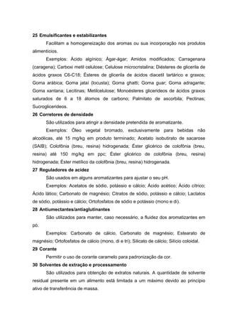 25 Emulsificantes e estabilizantes
Facilitam a homogeneização dos aromas ou sua incorporação nos produtos
alimentícios.
Exemplos: Ácido algínico; Ágar-ágar; Amidos modificados; Carragenana
(caragena); Carboxi metil celulose; Celulose microcristalina; Diésteres de glicerila de
ácidos graxos C6-C18; Ésteres de glicerila de ácidos diacetil tartárico e graxos;
Goma arábica; Goma jataí (locusta); Goma ghatti; Goma guar; Goma adragante;
Goma xantana; Lecitinas; Metilcelulose; Monoésteres glicerideos de ácidos graxos
saturados de 6 a 18 átomos de carbono; Palmitato de ascorbila; Pectinas;
Sucroglicerideos.
26 Corretores de densidade
São utilizados para atingir a densidade pretendida de aromatizante.
Exemplos: Óleo vegetal bromado, exclusivamente para bebidas não
alcoólicas, até 15 mg/kg em produto terminado; Acetato isobutirato de sacarose
(SAIB); Colofônia (breu, resina) hidrogenada; Éster glicérico de colofônia (breu,
resina) até 150 mg/kg em ppc; Éster glicérico de colofônia (breu, resina)
hidrogenada; Éster metílico da colofônia (breu, resina) hidrogenada.
27 Reguladores de acidez
São usados em alguns aromatizantes para ajustar o seu pH.
Exemplos: Acetatos de sódio, potássio e cálcio; Ácido acético; Ácido cítrico;
Ácido lático; Carbonato de magnésio; Citratos de sódio, potássio e cálcio; Lactatos
de sódio, potássio e cálcio; Ortofosfatos de sódio e potássio (mono e di).
28 Antiumectantes/antiaglutinantes
São utilizados para manter, caso necessário, a fluidez dos aromatizantes em
pó.
Exemplos: Carbonato de cálcio, Carbonato de magnésio; Estearato de
magnésio; Ortofosfatos de cálcio (mono, di e tri); Silicato de cálcio; Silício coloidal.
29 Corante
Permitir o uso de corante caramelo para padronização da cor.
30 Solventes de extração e processamento
São utilizados para obtenção de extratos naturais. A quantidade de solvente
residual presente em um alimento está limitada a um máximo devido ao princípio
ativo de transferência de massa.
 