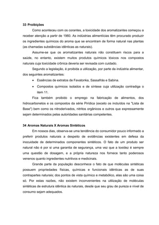 33 Proibições
Como aconteceu com os corantes, a toxicidade dos aromatizantes começou a
receber atenção a partir de 1960. As indústrias alimentícias têm procurado produzir
os ingredientes químicos do aroma que se encontram de forma natural nas plantas
(as chamadas substâncias idênticas as naturais).
Assume-se que os aromatizantes naturais não constituem riscos para a
saúde, no entanto, existem muitos produtos químicos tóxicos nos compostos
naturais cuja toxicidade crônica deveria ser revisada com cuidado.
Segundo a legislação, é proibida a utilização, por parte da indústria alimentar,
dos seguintes aromatizantes:
• Essências de extratos de Favatonka, Sassafrás e Sabina.
• Compostos químicos isolados e de síntese cuja utilização contradiga o
item 11.
Fica também proibido o emprego na fabricação de alimentos, dos
hidrocarbonetos e os compostos da série Pirídica (exceto os incluídos na "Lista de
Base") bem como os nitroderivados, nitritos orgânicos e outros que expressamente
sejam determinados pelas autoridades sanitárias competentes.
34 Aromas Naturais X Aromas Sintéticos
Em nossos dias, observa-se uma tendência do consumidor pouco informado a
preferir produtos naturais a despeito de evidências existentes em defesa da
inocuidade de determinados componentes sintéticos. O fato de um produto ser
natural não é por si uma garantia de segurança, uma vez que a toxidez é sempre
uma questão de dosagem, e a própria natureza nos fornece tanto poderosos
venenos quanto ingredientes nutritivos e medicinais.
Grande parte da população desconhece o fato de que moléculas sintéticas
possuem propriedades físicas, químicas e funcionais idênticas as de suas
contrapartes naturais; dos pontos de vista químico e metabólico, elas são uma coisa
só. Por estas razões, não existem inconvenientes na utilização de moléculas
sintéticas de estrutura idêntica às naturais, desde que seu grau de pureza e nível de
consumo sejam adequados.
 