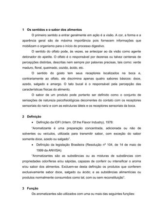 1 Os sentidos e o sabor dos alimentos
O primeiro sentido a entrar geralmente em ação é a visão. A cor, a forma e a
aparência geral são de máxima importância pois fornecem informações que
mobilizam o organismo para o início do processo digestivo.
O sentido do olfato pode, às vezes, se antecipar ao da visão como agente
detonador do apetite. O olfato é o responsável por dezenas ou talvez centenas de
percepções distintas, descritas nem sempre por palavras precisas, tais como: verde
maduro, floral, queimado, cozido, ácido, etc.
O sentido do gosto tem seus receptores localizados na boca e,
contrariamente ao olfato, ele discrimina apenas quatro sabores básicos: doce,
azedo, salgado e amargo. O tato bucal é o responsável pela percepção das
características físicas do alimento.
O sabor de um produto pode portanto ser definido como o conjunto de
sensações de natureza psicofisiológicas decorrentes do contato com os receptores
sensoriais do nariz e com as estruturas táteis e os receptores sensoriais da boca.
2 Definição
• Definição da IOFI (Intern. Of the Flavor Industry), 1978:
“Aromatizante é uma preparação concentrada, adicionada ou não de
solventes ou veículos, utilizada para transmitir sabor, com exceção do sabor
somente doce, azedo ou salgado”.
• Definição da legislação Brasileira (Resolução nº 104, de 14 de maio de
1999 da ANVISA):
“Aromatizantes são as substâncias ou as misturas de substâncias com
propriedades odoríferas e/ou sápidas, capazes de conferir ou intensificar o aroma
e/ou sabor dos alimentos. Excluem-se desta definição os produtos que conferem
exclusivamente sabor doce, salgado ou ácido; e as substâncias alimentícias ou
produtos normalmente consumidos como tal, com ou sem reconstituição”.
3 Função
Os aromatizantes são utilizados com uma ou mais das seguintes funções:
 
