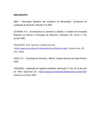 BIBLIOGRAFIA
ABIA - Associação Brasileira das Indústrias da Alimentação. Compêndio da
Legislação de Alimentos. Revisão nº 8, 2001.
OLIVEIRA, P.S. Aromatizantes em alimentos e bebidas. In: Boletim da Sociedade
Brasileira de Ciência e Tecnologia de Alimentos. Campinas, SP, vol.24, nº 3/4,
jul./dez.1990.
VALSECHI, O.A. Aditivos. Disponível em:
<http://www.cca.ufscar.br/docentes/vico/Aditivos.doc> Acesso em: 20
mar. 2004
VEGA, P.V. Toxicologia de alimentos. México: Instituto Nacional de Salud Publica,
2000.
VISALEGIS - Legislação em Vigilância Sanitária. Resolução nº 104, de 14 de maio
de 1999. Disponível em: <http://e-legis.bvs.br/leisref/public/showAct.php?id=102>
Acesso em: 24 mar. 2004
 