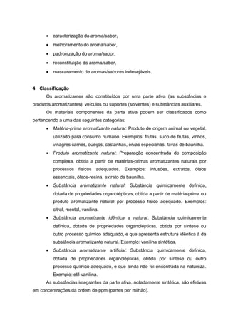 • caracterização do aroma/sabor,
• melhoramento do aroma/sabor,
• padronização do aroma/sabor,
• reconstituição do aroma/sabor,
• mascaramento de aromas/sabores indesejáveis.
4 Classificação
Os aromatizantes são constituídos por uma parte ativa (as substâncias e
produtos aromatizantes), veículos ou suportes (solventes) e substâncias auxiliares.
Os materiais componentes da parte ativa podem ser classificados como
pertencendo a uma das seguintes categorias:
• Matéria-prima aromatizante natural: Produto de origem animal ou vegetal,
utilizado para consumo humano. Exemplos: frutas, suco de frutas, vinhos,
vinagres carnes, queijos, castanhas, ervas especiarias, favas de baunilha.
• Produto aromatizante natural: Preparação concentrada de composição
complexa, obtida a partir de matérias-primas aromatizantes naturais por
processos físicos adequados. Exemplos: infusões, extratos, óleos
essenciais, óleos-resina, extrato de baunilha.
• Substância aromatizante natural: Substância quimicamente definida,
dotada de propriedades organolépticas, obtida a partir de matéria-prima ou
produto aromatizante natural por processo físico adequado. Exemplos:
citral, mentol, vanilina.
• Substância aromatizante idêntica a natural: Substância quimicamente
definida, dotada de propriedades organolépticas, obtida por síntese ou
outro processo químico adequado, e que apresenta estrutura idêntica à da
substância aromatizante natural. Exemplo: vanilina sintética.
• Substância aromatizante artificial: Substância quimicamente definida,
dotada de propriedades organolépticas, obtida por síntese ou outro
processo químico adequado, e que ainda não foi encontrada na natureza.
Exemplo: etil-vanilina.
As substâncias integrantes da parte ativa, notadamente sintética, são efetivas
em concentrações da ordem de ppm (partes por milhão).
 