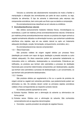 Veículos ou solventes são absolutamente necessários de modo a facilitar a
manipulação e utilização dos aromatizantes por parte de seus usuários, ou seja,
indústria de alimentos. O tipo de solvente é determinado pela natureza dos
componentes aromáticos, bem como pelo uso final a que se destina a composição.
Os aromatizantes/aromas classificam-se em naturais ou sintéticos.
5 Aromatizantes/Aromas naturais
São obtidos exclusivamente mediante métodos físicos, microbiológicos ou
enzimáticos, a partir de matérias primas aromatizantes/aromas naturais. Entende-se
por matérias primas aromatizantes/aromas naturais os produtos de origem animal ou
vegetal normalmente utilizados na alimentação humana, que contenham substâncias
odoríferas e/ou sápidas, seja em seu estado natural ou após um tratamento
adequado (torrefação, cocção, fermentação, enriquecimento, enzimático, etc.).
Os aromatizantes/aromas naturais compreendem:
1.5.1 Óleos Essenciais
São produtos voláteis de origem vegetal obtidos por processo físico
(destilação por arraste com vapor de água, destilação a pressão reduzida ou outro
método adequado). Os óleos essenciais podem se apresentar isoladamente ou
misturados entre si, retificados, desterpenados ou concentrados. Entende-se por
retificados, os produtos que tenham sido submetidos a processo de destilação
fracionada para concentrar determinados componentes; por desterpenados, aqueles
que tenham sido submetidos a processo de desterpenação; e, por concentrados, os
que tenham sido parcialmente desterpenados.
1.5.2 Extratos
São produtos obtidos por esgotamento a frio ou a quente de produtos de
origem animal ou vegetal com solventes permitidos, que posteriormente podem ser
eliminados ou não. Os extratos devem conter os princípios sápidos aromáticos
voláteis e fixos correspondentes ao respectivo produto natural.
Os extratos poderão apresentar-se como:
a) Extratos líquidos: Obtidos sem a eliminação do solvente ou eliminando-o de
forma parcial.
b) Extratos secos: Obtidos com a eliminação do solvente. São conhecidos
comercialmente sob as seguintes denominações:
• Concretos - quando procedem da extração de vegetais frescos;
 