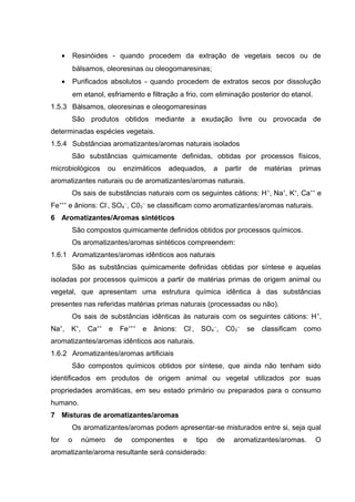 • Resinóides - quando procedem da extração de vegetais secos ou de
bálsamos, oleoresinas ou oleogomaresinas;
• Purificados absolutos - quando procedem de extratos secos por dissolução
em etanol, esfriamento e filtração a frio, com eliminação posterior do etanol.
1.5.3 Bálsamos, oleoresinas e oleogomaresinas
São produtos obtidos mediante a exudação livre ou provocada de
determinadas espécies vegetais.
1.5.4 Substâncias aromatizantes/aromas naturais isolados
São substâncias quimicamente definidas, obtidas por processos físicos,
microbiológicos ou enzimáticos adequados, a partir de matérias primas
aromatizantes naturais ou de aromatizantes/aromas naturais.
Os sais de substâncias naturais com os seguintes cátions: H+
, Na+
, K+
, Ca++
e
Fe+++
e ânions: Cl-
, SO4
--
, C03
--
se classificam como aromatizantes/aromas naturais.
6 Aromatizantes/Aromas sintéticos
São compostos quimicamente definidos obtidos por processos químicos.
Os aromatizantes/aromas sintéticos compreendem:
1.6.1 Aromatizantes/aromas idênticos aos naturais
São as substâncias quimicamente definidas obtidas por síntese e aquelas
isoladas por processos químicos a partir de matérias primas de origem animal ou
vegetal, que apresentam uma estrutura química idêntica à das substâncias
presentes nas referidas matérias primas naturais (processadas ou não).
Os sais de substâncias idênticas às naturais com os seguintes cátions: H+
,
Na+
, K+
, Ca++
e Fe+++
e ânions: Cl-
, SO4
--
, C03
--
se classificam como
aromatizantes/aromas idênticos aos naturais.
1.6.2 Aromatizantes/aromas artificiais
São compostos químicos obtidos por síntese, que ainda não tenham sido
identificados em produtos de origem animal ou vegetal utilizados por suas
propriedades aromáticas, em seu estado primário ou preparados para o consumo
humano.
7 Misturas de aromatizantes/aromas
Os aromatizantes/aromas podem apresentar-se misturados entre si, seja qual
for o número de componentes e tipo de aromatizantes/aromas. O
aromatizante/aroma resultante será considerado:
 