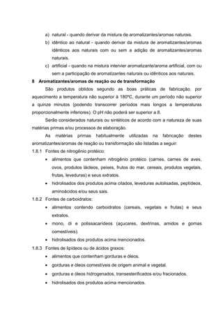 a) natural - quando derivar da mistura de aromatizantes/aromas naturais.
b) idêntico ao natural - quando derivar da mistura de aromatizantes/aromas
idênticos aos naturais com ou sem a adição de aromatizantes/aromas
naturais.
c) artificial - quando na mistura intervier aromatizante/aroma artificial, com ou
sem a participação de aromatizantes naturais ou idênticos aos naturais.
8 Aromatizantes/aromas de reação ou de transformação
São produtos obtidos segundo as boas práticas de fabricação, por
aquecimento a temperatura não superior à 180ºC, durante um período não superior
a quinze minutos (podendo transcorrer períodos mais longos a temperaturas
proporcionalmente inferiores). O pH não poderá ser superior a 8.
Serão considerados naturais ou sintéticos de acordo com a natureza de suas
matérias primas e/ou processos de elaboração.
As matérias primas habitualmente utilizadas na fabricação destes
aromatizantes/aromas de reação ou transformação são listadas a seguir:
1.8.1 Fontes de nitrogênio protéico:
• alimentos que contenham nitrogênio protéico (carnes, carnes de aves,
ovos, produtos lácteos, peixes, frutos do mar, cereais, produtos vegetais,
frutas, leveduras) e seus extratos.
• hidrolisados dos produtos acima citados, leveduras autolisadas, peptídeos,
aminoácidos e/ou seus sais.
1.8.2 Fontes de carboidratos:
• alimentos contendo carboidratos (cereais, vegetais e frutas) e seus
extratos.
• mono, di e polissacarídeos (açucares, dextrinas, amidos e gomas
comestíveis).
• hidrolisados dos produtos acima mencionados.
1.8.3 Fontes de lipídeos ou de ácidos graxos:
• alimentos que contenham gorduras e óleos.
• gorduras e óleos comestíveis de origem animal e vegetal.
• gorduras e óleos hidrogenados, transesterificados e/ou fracionados.
• hidrolisados dos produtos acima mencionados.
 