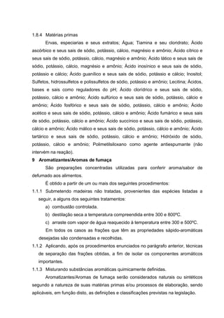 1.8.4 Matérias primas
Ervas, especiarias e seus extratos; Água; Tiamina e seu cloridrato; Ácido
ascórbico e seus sais de sódio, potássio, cálcio, magnésio e amônio; Ácido cítrico e
seus sais de sódio, potássio, cálcio, magnésio e amônio; Ácido lático e seus sais de
sódio, potássio, cálcio, magnésio e amônio; Ácido inosínico e seus sais de sódio,
potássio e cálcio; Ácido guanílico e seus sais de sódio, potássio e cálcio; Inositol;
Sulfetos, hidrossulfetos e polissulfetos de sódio, potássio e amônio; Lecitina; Ácidos,
bases e sais como reguladores do pH; Ácido clorídrico e seus sais de sódio,
potássio, cálcio e amônio; Ácido sulfúrico e seus sais de sódio, potássio, cálcio e
amônio; Ácido fosfórico e seus sais de sódio, potássio, cálcio e amônio; Ácido
acético e seus sais de sódio, potássio, cálcio e amônio; Ácido fumárico e seus sais
de sódio, potássio, cálcio e amônio; Ácido succínico e seus sais de sódio, potássio,
cálcio e amônio; Ácido málico e seus sais de sódio, potássio, cálcio e amônio; Ácido
tartárico e seus sais de sódio, potássio, cálcio e amônio; Hidróxido de sódio,
potássio, cálcio e amônio; Polimetilsiloxano como agente antiespumante (não
intervém na reação).
9 Aromatizantes/Aromas de fumaça
São preparações concentradas utilizadas para conferir aroma/sabor de
defumado aos alimentos.
É obtido a partir de um ou mais dos seguintes procedimentos:
1.1.1 Submetendo madeiras não tratadas, provenientes das espécies listadas a
seguir, a alguns dos seguintes tratamentos:
a) combustão controlada.
b) destilação seca a temperatura compreendida entre 300 e 800ºC.
c) arraste com vapor de água reaquecido à temperatura entre 300 e 500ºC.
Em todos os casos as frações que têm as propriedades sápido-aromáticas
desejadas são condensadas e recolhidas.
1.1.2 Aplicando, após os procedimentos enunciados no parágrafo anterior, técnicas
de separação das frações obtidas, a fim de isolar os componentes aromáticos
importantes.
1.1.3 Misturando substâncias aromáticas quimicamente definidas.
Aromatizantes/Aromas de fumaça serão considerados naturais ou sintéticos
segundo a natureza de suas matérias primas e/ou processos de elaboração, sendo
aplicáveis, em função disto, as definições e classificações previstas na legislação.
 