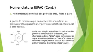 2. Nomemclatura com uso dos prefixos orto, meta e para
A partir do momento que no anel existir um radical, os
outros carbonos passam a ter prefixos específicos em relação
a esse radical.
Nomenclatura IUPAC (Cont.)
Assim, em relação ao carbono do radical os dois
primeiros carbonos (que o ladeiam), são
chamados carbono “orto”; cada carbono que se
segue aos dois anteriores, é “meta” e, o que se
encontra completamente opostos ao carbono do
primeiro radical é sempre posição “para”.
 