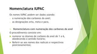 Nomenclatura IUPAC
Os nomes IUPAC podem ser dados usando:
o a numeração dos carbonos do anel;
o as designações orto, meta e para.
1. Nomemclatura com numeração dos carbonos do anel
O procedimento consiste em:
 numerar os átomos de carbono do anel de 1 a 6,
obedecendo o sentido horário;
 Referir-se aos nomes dos radicais e respectivos
posicionamentos;
 