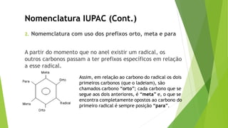 2. Nomemclatura com uso dos prefixos orto, meta e para
A partir do momento que no anel existir um radical, os
outros carbonos passam a ter prefixos específicos em relação
a esse radical.
Nomenclatura IUPAC (Cont.)
Assim, em relação ao carbono do radical os dois
primeiros carbonos (que o ladeiam), são
chamados carbono “orto”; cada carbono que se
segue aos dois anteriores, é “meta” e, o que se
encontra completamente opostos ao carbono do
primeiro radical é sempre posição “para”.
 