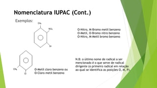 Exemplos:
Nomenclatura IUPAC (Cont.)
N.B: o último nome de radical a ser
mencionado é o que serve de radical
dirigente (o primeiro radical em relação
ao qual se identifica as posições O, M, P).
O-Nitro, M-Bromo metil benzeno
O-Metil, O-Bromo nitro benzeno
O-Nitro, M-Metil bromo benzeno
O-Metil cloro benzeno ou
O-Cloro metil benzeno
 