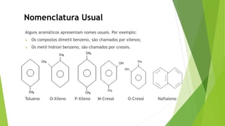 Alguns aromáticos apresentam nomes usuais. Por exemplo:
 Os compostos dimetil benzeno, são chamados por xilenos;
 Os metil hidroxi benzeno, são chamados por cresois.
Tolueno O-Xileno P-Xileno M-Cresol O-Cresol Naftaleno
Nomenclatura Usual
 