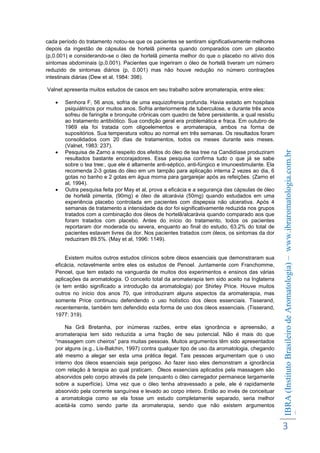 cada período do tratamento notou-se que os pacientes se sentiram significativamente melhores
depois da ingestão de cápsulas de hortelã pimenta quando comparados com um placebo
(p,0.001) e considerando-se o óleo de hortelã pimenta melhor do que o placebo no alívio dos
sintomas abdominais (p,0.001). Pacientes que ingeriram o óleo de hortelã tiveram um número
reduzido de sintomas diários (p, 0.001) mas não houve redução no número contrações
intestinais diárias (Dew et al, 1984: 398).

•

•

•

Senhora F, 56 anos, sofria de uma esquizofrenia profunda. Havia estado em hospitais
psiquiátricos por muitos anos. Sofria anteriormente de tuberculose, e durante três anos
sofreu de faringite e bronquite crônicas com quadro de febre persistente, a qual resistiu
ao tratamento antibiótico. Sua condição geral era problemática e fraca. Em outubro de
1969 ela foi tratada com oligoelementos e aromaterapia, ambos na forma de
supositórios. Sua temperatura voltou ao normal em três semanas. Os resultados foram
consolidados com 20 dias de tratamentos, todos os meses durante seis meses.
(Valnet, 1983: 237).
Pesquisa de Zarno a respeito dos efeitos do óleo de tea tree na Candidíase produziram
resultados bastante encorajadores. Essa pesquisa confirma tudo o que já se sabe
sobre o tea tree:, que ele é altamente anti-séptico, anti-fúngico e imunoestimulante. Ela
recomenda 2-3 gotas do óleo em um tampão para aplicação interna 2 vezes ao dia, 6
gotas no banho e 2 gotas em água morna para gargarejar após as refeições. (Zarno et
al, 1994).
Outra pesquisa feita por May et al, prova a eficácia e a segurança das cápsulas de óleo
de hortelã pimenta, (90mg) e óleo de alcarávia (50mg) quando estudados em uma
experiência placebo controlada em pacientes com dispepsia não ulcerativa. Após 4
semanas de tratamento a intensidade da dor foi significativamente reduzida nos grupos
tratados com a combinação dos óleos de hortelã/alcarávia quando comparado aos que
foram tratados com placebo. Antes do início do tratamento, todos os pacientes
reportaram dor moderada ou severa, enquanto ao final do estudo, 63.2% do total de
pacientes estavam livres da dor. Nos pacientes tratados com óleos, os sintomas da dor
reduziram 89.5%. (May et al, 1996: 1149).

Existem muitos outros estudos clínicos sobre óleos essenciais que demonstraram sua
eficácia, notavelmente entre eles os estudos de Penoel. Juntamente com Franchomme,
Penoel, que tem estado na vanguarda de muitos dos experimentos e ensinos das várias
aplicações da aromatologia. O conceito total da aromaterapia tem sido aceito na Inglaterra
(e tem então significado a introdução da aromatologia) por Shirley Price. Houve muitos
outros no início dos anos 70, que introduziram alguns aspectos da aromaterapia, mas
somente Price continuou defendendo o uso holístico dos óleos essenciais. Tisserand,
recentemente, também tem defendido esta forma de uso dos óleos essenciais. (Tisserand,
1977: 319).
Na Grã Bretanha, por inúmeras razões, entre elas ignorância e apreensão, a
aromaterapia tem sido reduzida a uma fração de seu potencial. Não é mais do que
“massagem com cheiros” para muitas pessoas. Muitos argumentos têm sido apresentados
por alguns (e.g., Lis-Balchin, 1997) contra qualquer tipo de uso da aromatologia, chegando
até mesmo a alegar ser esta uma prática ilegal. Tais pessoas argumentam que o uso
interno dos óleos essenciais seja perigoso. Ao fazer isso eles demonstram a ignorância
com relação à terapia ao qual praticam. Óleos essenciais aplicados pela massagem são
absorvidos pelo corpo através da pele (enquanto o óleo carregador permanece largamente
sobre a superfície). Uma vez que o óleo tenha atravessado a pele, ele é rapidamente
absorvido pela corrente sanguínea e levado ao corpo inteiro. Então ao invés de conceituar
a aromatologia como se ela fosse um estudo completamente separado, seria melhor
aceitá-la como sendo parte da aromaterapia, sendo que não existem argumentos

IBRA (Instituto Brasileiro de Aromatologia) – www.ibraromatologia.com.br
©

Valnet apresenta muitos estudos de casos em seu trabalho sobre aromaterapia, entre eles:

3

 