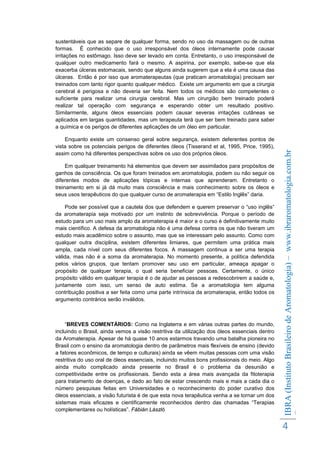Enquanto existe um consenso geral sobre segurança, existem deferentes pontos de
vista sobre os potenciais perigos de diferentes óleos (Tisserand et al, 1995, Price, 1995),
assim como há diferentes perspectivas sobre os uso dos próprios óleos.
Em qualquer treinamento há elementos que devem ser assimilados para propósitos de
ganhos de consciência. Os que foram treinados em aromatologia, podem ou não seguir os
diferentes modos de aplicações tópicas e internas que aprenderam. Entretanto o
treinamento em si já dá muito mais consciência e mais conhecimento sobre os óleos e
seus usos terapêuticos do que qualquer curso de aromaterapia em “Estilo Inglês” daria.
Pode ser possível que a cautela dos que defendem e querem preservar o “uso inglês”
da aromaterapia seja motivado por um instinto de sobrevivência. Porque o período de
estudo para um uso mais amplo da aromaterapia é maior e o curso é definitivamente muito
mais científico. A defesa da aromatologia não é uma defesa contra os que não tiveram um
estudo mais acadêmico sobre o assunto, mas que se interessam pelo assunto. Como com
qualquer outra disciplina, existem diferentes limiares, que permitem uma prática mais
ampla, cada nível com seus diferentes focos. A massagem continua a ser uma terapia
válida, mas não é a soma da aromaterapia. No momento presente, a política defendida
pelos vários grupos, que tentam promover seu uso em particular, ameaça apagar o
propósito de qualquer terapia, o qual seria beneficiar pessoas. Certamente, o único
propósito válido em qualquer terapia é o de ajudar as pessoas a redescobrirem a saúde e,
juntamente com isso, um senso de auto estima. Se a aromatologia tem alguma
contribuição positiva a ser feita como uma parte intrínsica da aromaterapia, então todos os
argumento contrários serão inválidos.

“BREVES COMENTÁRIOS: Como na Inglaterra e em várias outras partes do mundo,
incluindo o Brasil, ainda vemos a visão restritiva da utilização dos óleos essenciais dentro
da Aromaterapia. Apesar de há quase 10 anos estarmos travando uma batalha pioneira no
Brasil com o ensino da aromatologia dentro de parâmetros mais flexíveis de ensino (devido
a fatores econômicos, de tempo e culturais) ainda se vêem muitas pessoas com uma visão
restritiva do uso oral de óleos essenciais, incluindo muitos bons profissionais do meio. Algo
ainda muito complicado ainda presente no Brasil é o problema da desunião e
competitividade entre os profissionais. Sendo esta a área mais avançada da fitoterapia
para tratamento de doenças, e dado ao fato de estar crescendo mais e mais a cada dia o
número pesquisas feitas em Universidades e o reconhecimento do poder curativo dos
óleos essenciais, a visão futurista é de que esta nova terapêutica venha a se tornar um dos
sistemas mais eficazes e cientificamente reconhecidos dentro das chamadas “Terapias
complementares ou holísticas”. Fábián László

IBRA (Instituto Brasileiro de Aromatologia) – www.ibraromatologia.com.br
©

sustentáveis que as separe de qualquer forma, sendo no uso da massagem ou de outras
formas. É conhecido que o uso irresponsável dos óleos internamente pode causar
irritações no estômago. Isso deve ser levado em conta. Entretanto, o uso irresponsável de
qualquer outro medicamento fará o mesmo. A aspirina, por exemplo, sabe-se que ela
exacerba úlceras estomacais, sendo que alguns ainda sugerem que a ela é uma causa das
úlceras. Então é por isso que aromaterapeutas (que praticam aromatologia) precisam ser
treinados com tanto rigor quanto qualquer médico. Existe um argumento em que a cirurgia
cerebral é perigosa e não deveria ser feita. Nem todos os médicos são competentes o
suficiente para realizar uma cirurgia cerebral. Mas um cirurgião bem treinado poderá
realizar tal operação com segurança e esperando obter um resultado positivo.
Similarmente, alguns óleos essenciais podem causar severas irritações cutâneas se
aplicados em largas quantidades, mas um terapeuta terá que ser bem treinado para saber
a química e os perigos de diferentes aplicações de um óleo em particular.

4

 