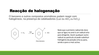 Reacção de halogenação
O benzeno e outros compostos aromáticos podem reagir com
halogéneos, na presença de catalisadores (Luz ou AlCl3 ou FeCl3).
Note que o primeiro radical de cloro
que se ligou no anel é um radical orto-
para dirigente. Assim qualquer outro
radical ou partícula só pode substituir
hidrogénio da posição orto ou para,
sendo a para a mais activa.
Cloro benzeno
 