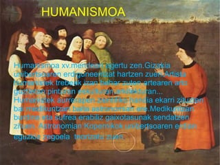 HUMANISMOA



Humanismoa xv.mendean agertu zen.Gizakia
unibertsoaren erdiguneentzat hartzen zuen.Artista
humanistek trebeak izan behar zuten artearen arlo
guztietan:pinturan eskulturan,arkitekturan...
Humanistek aurrerapen zientifiko handia ekarri zituzten
bai medikuntzan baita astronomian ere.Medikuntzan
burdina eta sufrea erabiliz gaixotasunak sendatzen
zituen. Astronomian Kopernikok unibertsoaren erdian
eguzkia zegoela teorizatu zuen.
 