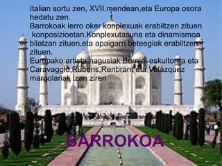 Italian sortu zen, XVII.mendean,eta Europa osora
hedatu zen.
Barrokoak lerro oker konplexuak erabiltzen zituen
 konposizioetan.Konplexutasuna eta dinamismoa
bilatzan zituen,eta apaigarri beteegiak erabiltzen
zituen.
Europako artista nagusiak Bernini eskultorea eta
Caravaggio,Rubens,Renbrant eta Velázquez
margolariak izan ziren.




          BARROKOA
 