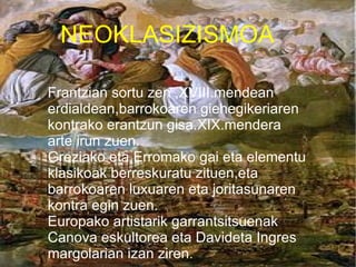 NEOKLASIZISMOA

Frantzian sortu zen ,XVIII.mendean
erdialdean,barrokoaren giehegikeriaren
kontrako erantzun gisa.XIX.mendera
arte irun zuen.
Greziako eta Erromako gai eta elementu
klasikoak berreskuratu zituen,eta
barrokoaren luxuaren eta joritasunaren
kontra egin zuen.
Europako artistarik garrantsitsuenak
Canova eskultorea eta Davideta Ingres
margolarian izan ziren.
 